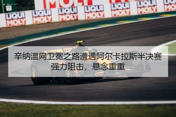 辛纳温网卫冕之路遭遇阿尔卡拉斯半决赛强力阻击，悬念重重
