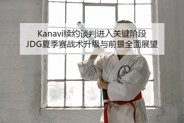 Kanavi续约谈判进入关键阶段 JDG夏季赛战术升级与前景全面展望